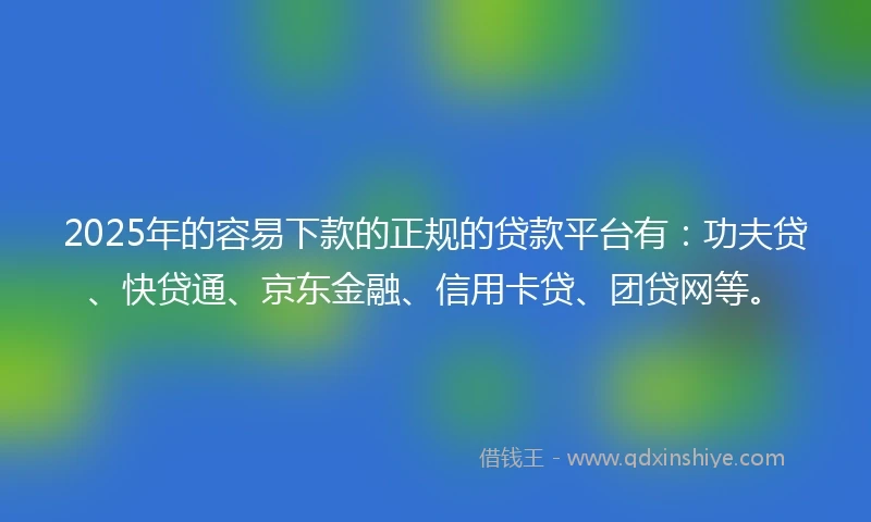 2025年的容易下款的正规的贷款平台有：功夫贷、快贷通、京东金融、信用卡贷、团贷网等。