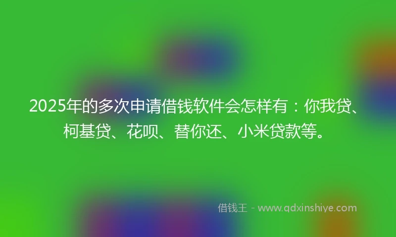 2025年的多次申请借钱软件会怎样有：你我贷、柯基贷、花呗、替你还、小米贷款等。