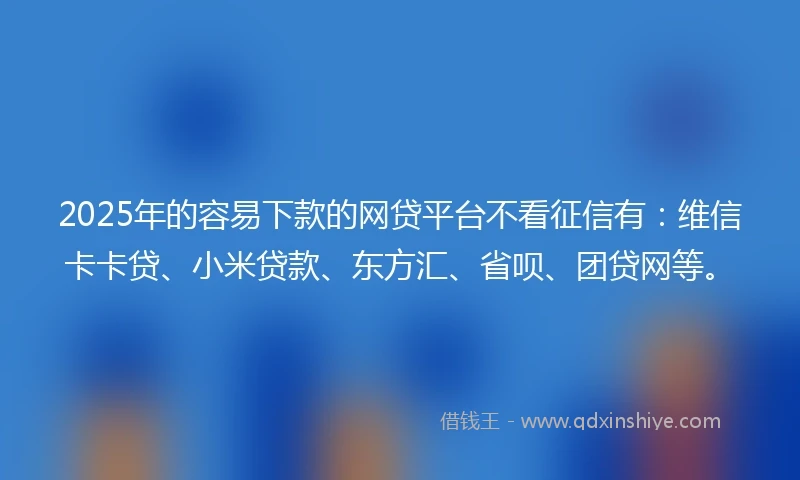 2025年的容易下款的网贷平台不看征信有：维信卡卡贷、小米贷款、东方汇、省呗、团贷网等。