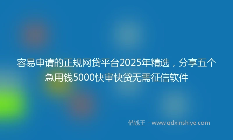 容易申请的正规网贷平台2025年精选,分享五个急用钱5000快审快贷无需征信软件