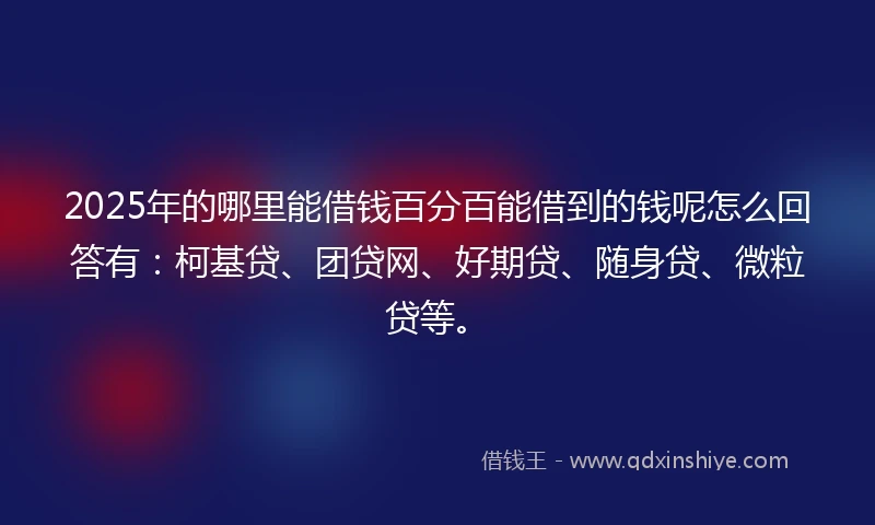 2025年的哪里能借钱百分百能借到的钱呢怎么回答有：柯基贷、团贷网、好期贷、随身贷、微粒贷等。