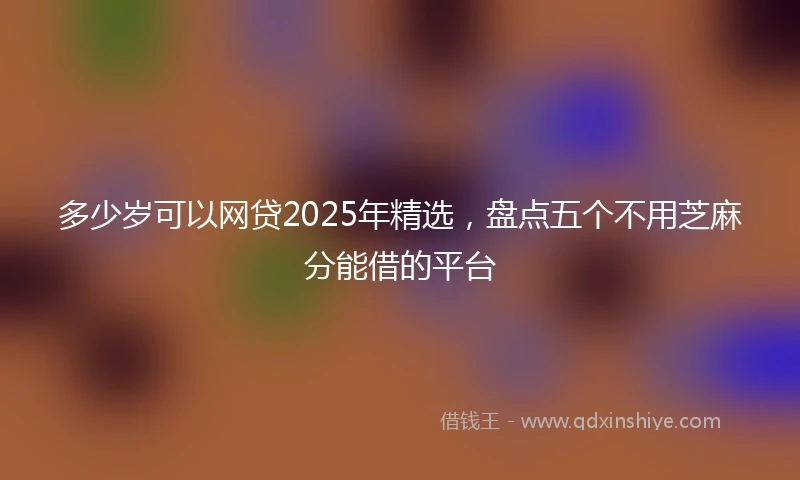 多少岁可以网贷2025年精选，盘点五个不用芝麻分能借的平台