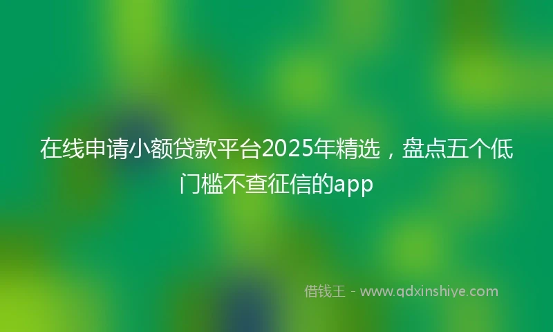 在线申请小额贷款平台2025年精选，盘点五个低门槛不查征信的app