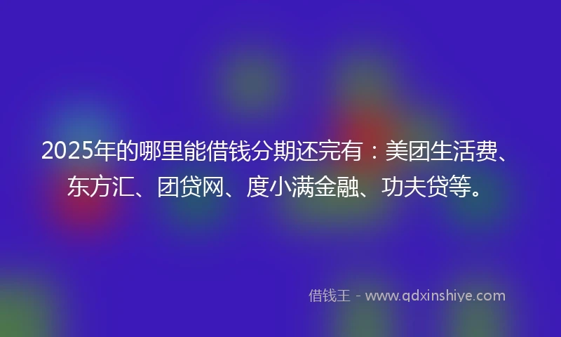 2025年的哪里能借钱分期还完有：美团生活费、东方汇、团贷网、度小满金融、功夫贷等。