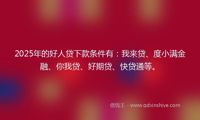 2025年的好人贷下款条件有：我来贷、度小满金融、你我贷、好期贷、快贷通等。