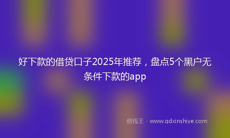 好下款的借贷口子2025年推荐，盘点5个黑户无条件下款的app