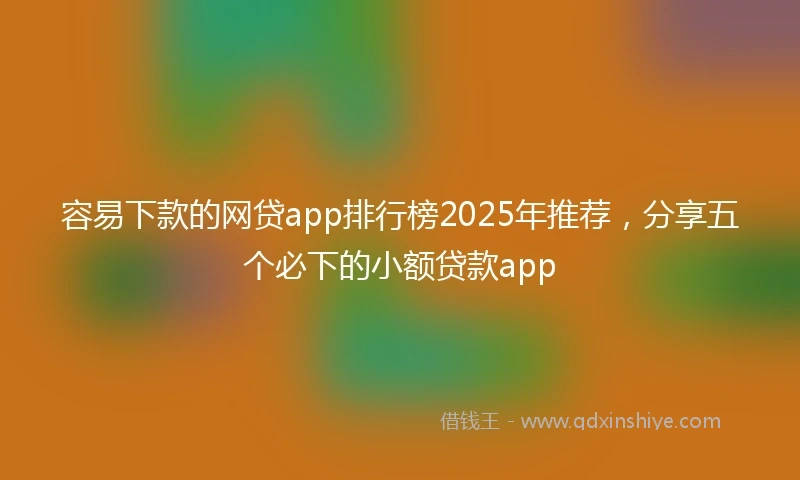容易下款的网贷app排行榜2025年推荐，分享五个必下的小额贷款app