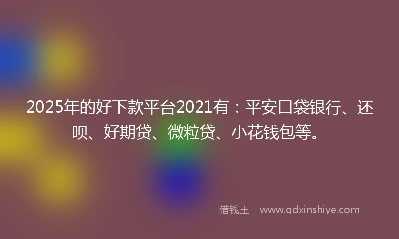 2025年的好下款平台2021有：平安口袋银行、还呗、好期贷、微粒贷、小花钱包等。