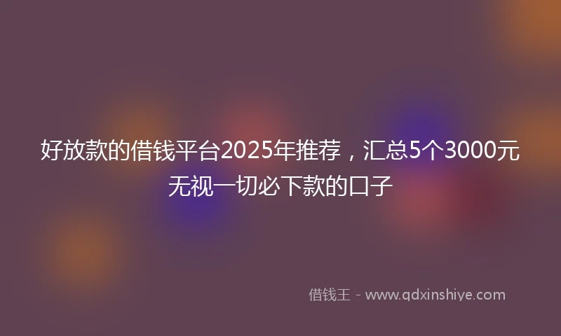 好放款的借钱平台2025年推荐，汇总5个3000元无视一切必下款的口子