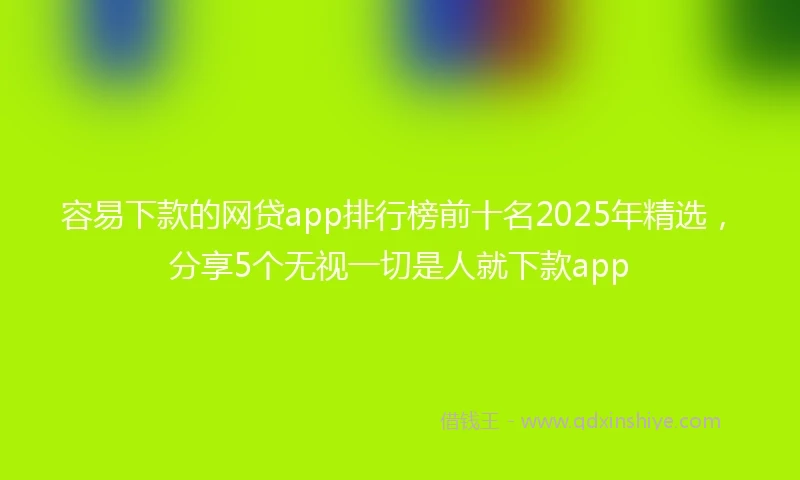 容易下款的网贷app排行榜前十名2025年精选，分享5个无视一切是人就下款app