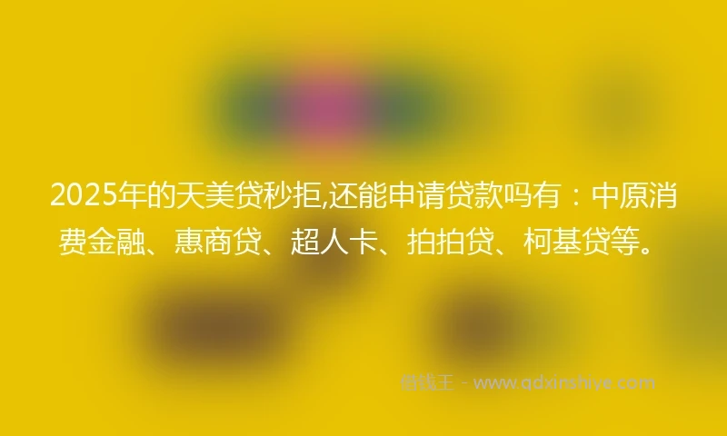 2025年的天美贷秒拒,还能申请贷款吗有：中原消费金融、惠商贷、超人卡、拍拍贷、柯基贷等。