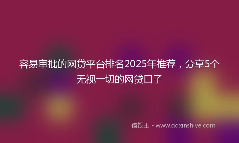 容易审批的网贷平台排名2025年推荐，分享5个无视一切的网贷口子