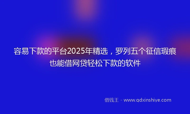 容易下款的平台2025年精选，罗列五个征信瑕疵也能借网贷轻松下款的软件