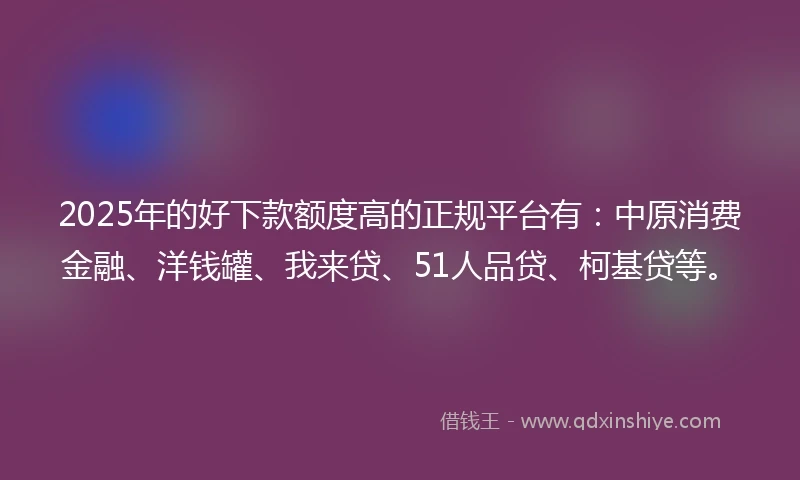 2025年的好下款额度高的正规平台有：中原消费金融、洋钱罐、我来贷、51人品贷、柯基贷等。