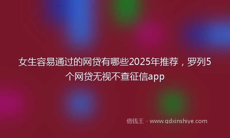 女生容易通过的网贷有哪些2025年推荐，罗列5个网贷无视不查征信app
