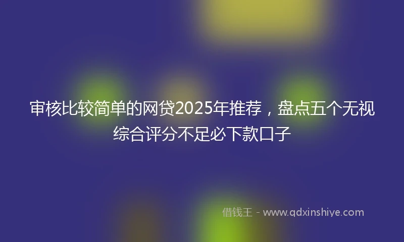 审核比较简单的网贷2025年推荐，盘点五个无视综合评分不足必下款口子