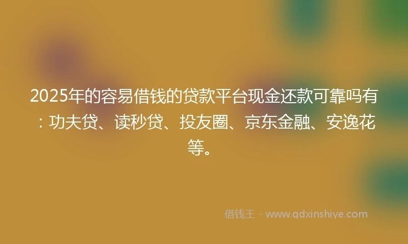 2025年的容易借钱的贷款平台现金还款可靠吗有：功夫贷、读秒贷、投友圈、京东金融、安逸花等。