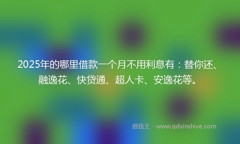 2025年的哪里借款一个月不用利息有：替你还、融逸花、快贷通、超人卡、安逸花等。