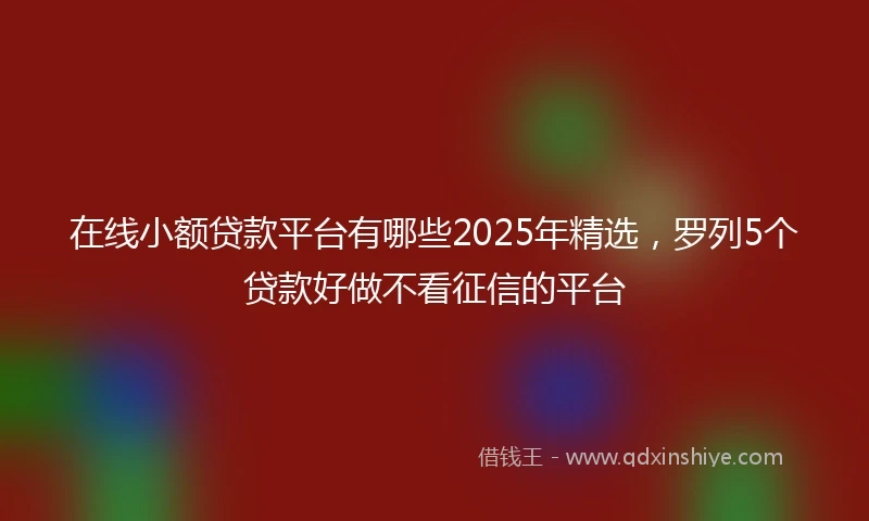 在线小额贷款平台有哪些2025年精选，罗列5个贷款好做不看征信的平台