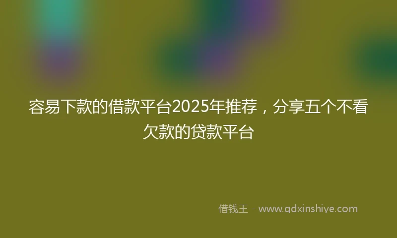 容易下款的借款平台2025年推荐，分享五个不看欠款的贷款平台