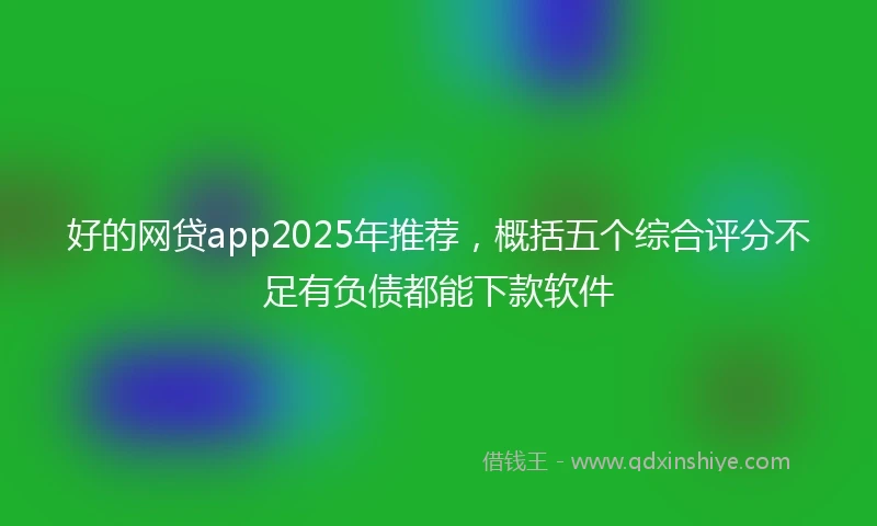 好的网贷app2025年推荐，概括五个综合评分不足有负债都能下款软件