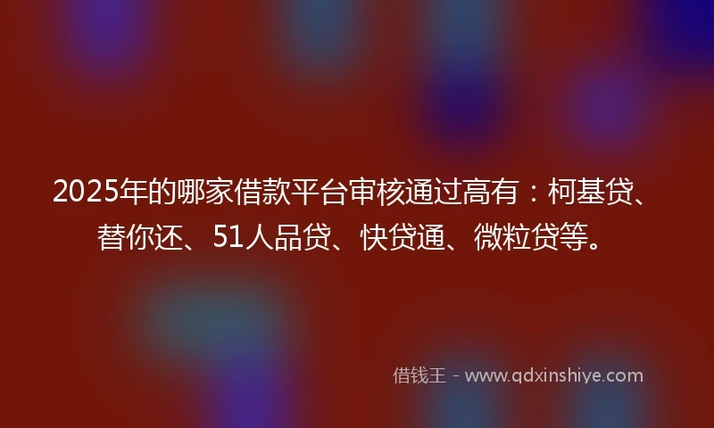 2025年的哪家借款平台审核通过高有：柯基贷、替你还、51人品贷、快贷通、微粒贷等。