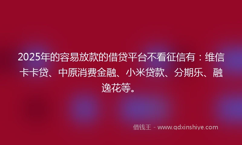 2025年的容易放款的借贷平台不看征信有：维信卡卡贷、中原消费金融、小米贷款、分期乐、融逸花等。