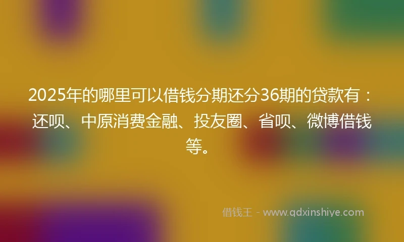 2025年的哪里可以借钱分期还分36期的贷款有：还呗、中原消费金融、投友圈、省呗、微博借钱等。