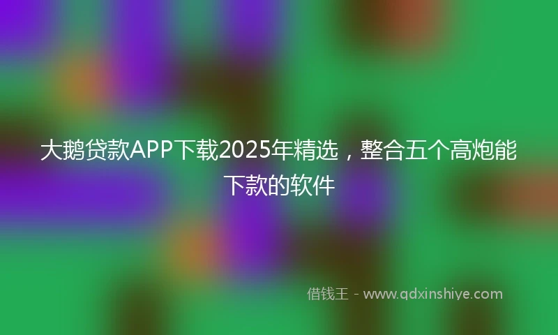 大鹅贷款APP下载2025年精选，整合五个高炮能下款的软件