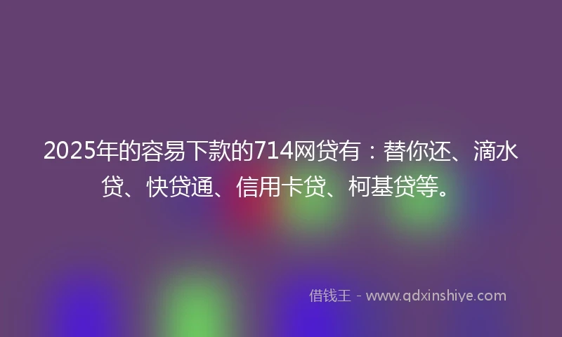 2025年的容易下款的714网贷有：替你还、滴水贷、快贷通、信用卡贷、柯基贷等。