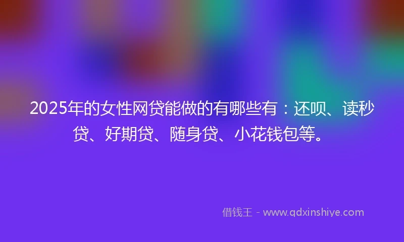 2025年的女性网贷能做的有哪些有：还呗、读秒贷、好期贷、随身贷、小花钱包等。