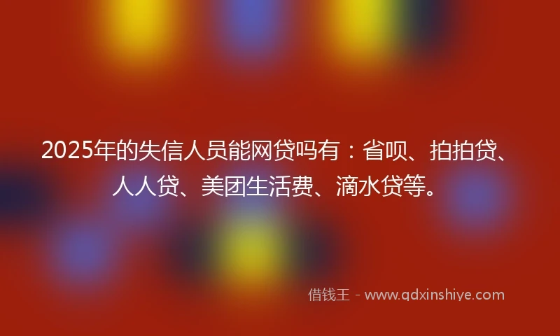 2025年的失信人员能网贷吗有:省呗、拍拍贷、人人贷、美团生活费、滴水贷等。