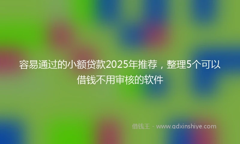 容易通过的小额贷款2025年推荐，整理5个可以借钱不用审核的软件