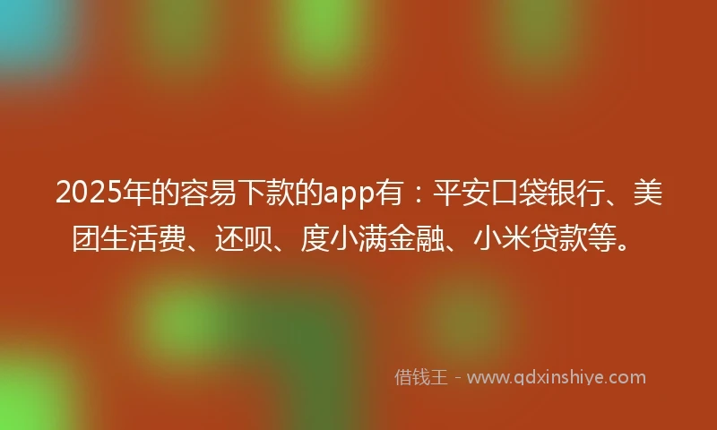 2025年的容易下款的app有：平安口袋银行、美团生活费、还呗、度小满金融、小米贷款等。