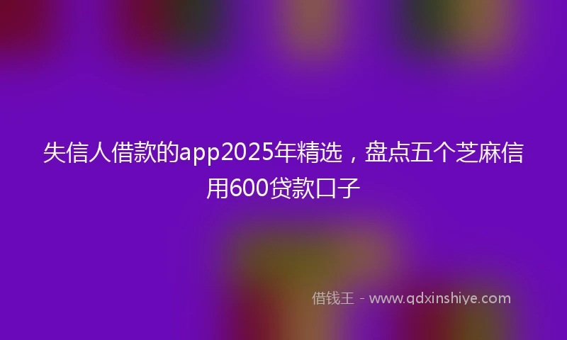 失信人借款的app2025年精选，盘点五个芝麻信用600贷款口子