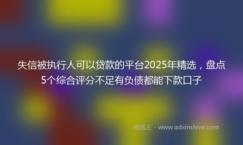 失信被执行人可以贷款的平台2025年精选，盘点5个综合评分不足有负债都能下款口子