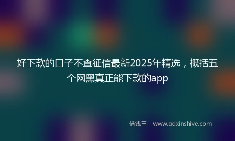 好下款的口子不查征信最新2025年精选，概括五个网黑真正能下款的app