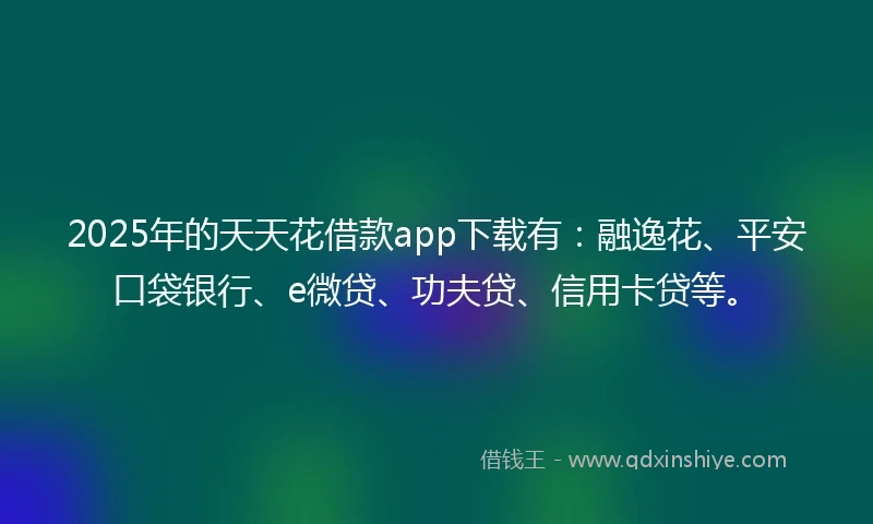 2025年的天天花借款app下载有：融逸花、平安口袋银行、e微贷、功夫贷、信用卡贷等。