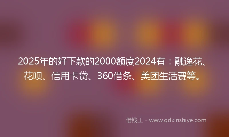 2025年的好下款的2000额度2024有：融逸花、花呗、信用卡贷、360借条、美团生活费等。