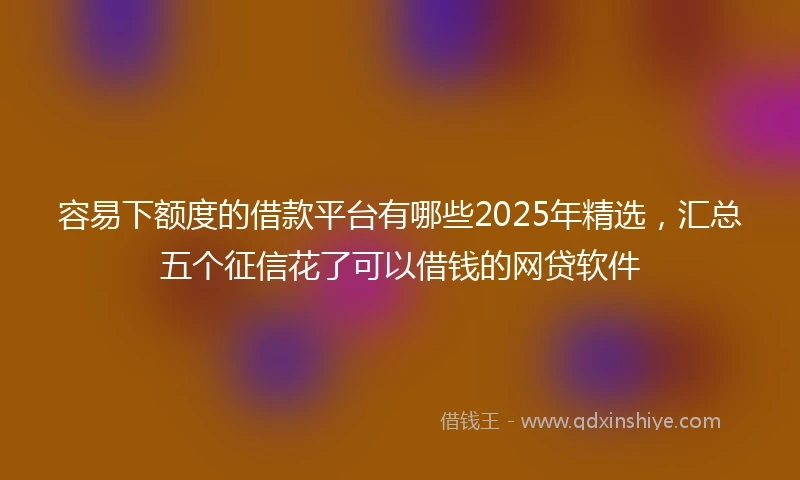 容易下额度的借款平台有哪些2025年精选，汇总五个征信花了可以借钱的网贷软件