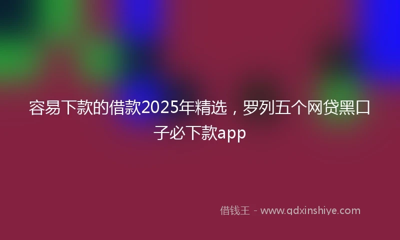 容易下款的借款2025年精选，罗列五个网贷黑口子必下款app