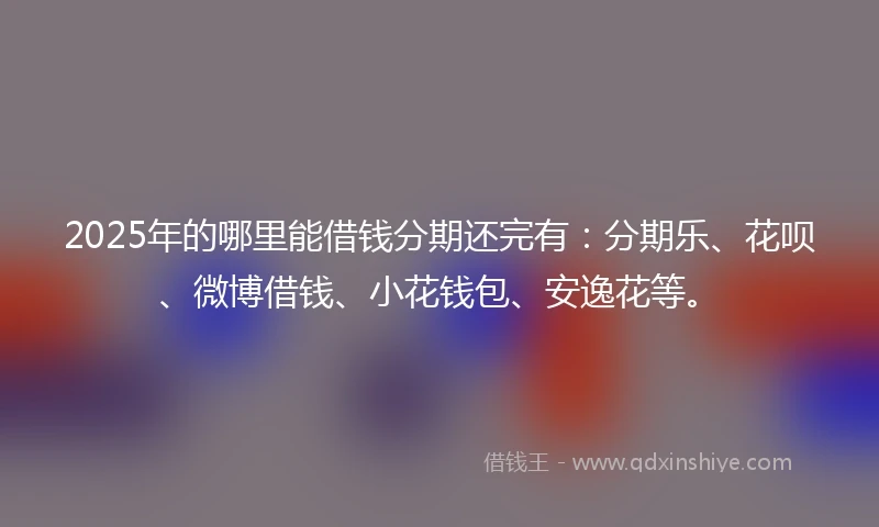 2025年的哪里能借钱分期还完有：分期乐、花呗、微博借钱、小花钱包、安逸花等。