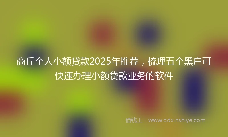 商丘个人小额贷款2025年推荐，梳理五个黑户可快速办理小额贷款业务的软件