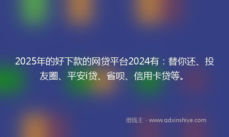 2025年的好下款的网贷平台2024有：替你还、投友圈、平安i贷、省呗、信用卡贷等。