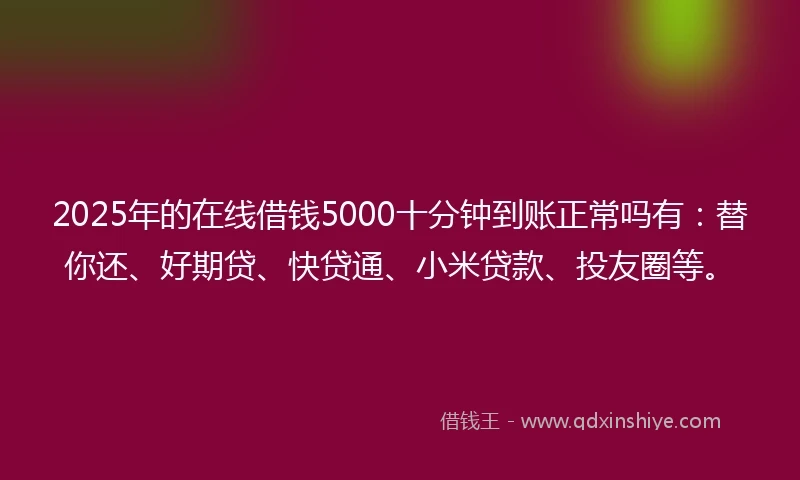 2025年的在线借钱5000十分钟到账正常吗有：替你还、好期贷、快贷通、小米贷款、投友圈等。
