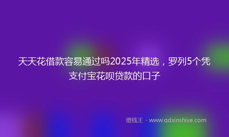 天天花借款容易通过吗2025年精选，罗列5个凭支付宝花呗贷款的口子