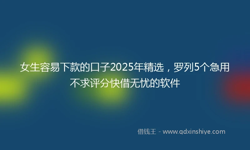 女生容易下款的口子2025年精选，罗列5个急用不求评分快借无忧的软件