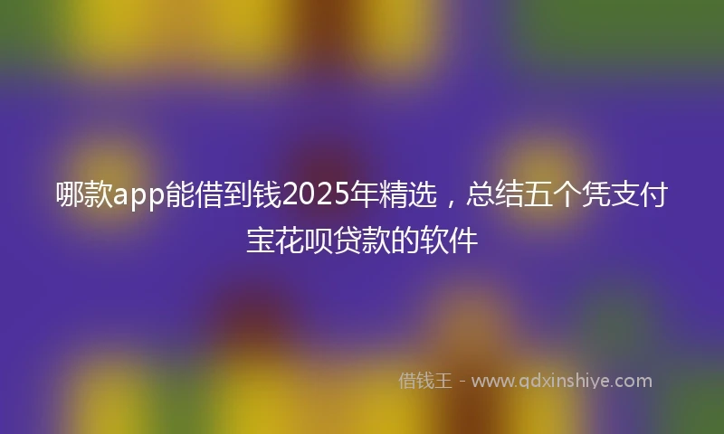哪款app能借到钱2025年精选，总结五个凭支付宝花呗贷款的软件