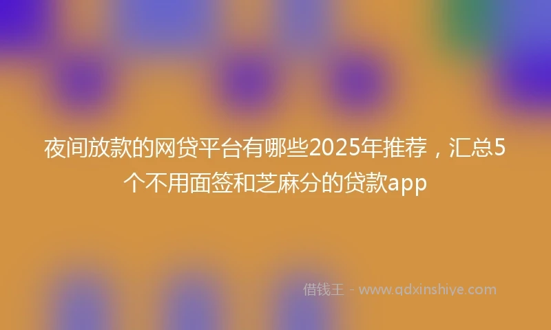 夜间放款的网贷平台有哪些2025年推荐，汇总5个不用面签和芝麻分的贷款app