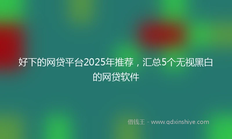 好下的网贷平台2025年推荐,汇总5个无视黑白的网贷软件